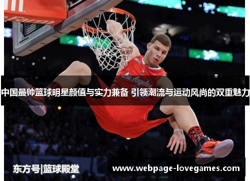 中国最帅篮球明星颜值与实力兼备 引领潮流与运动风尚的双重魅力